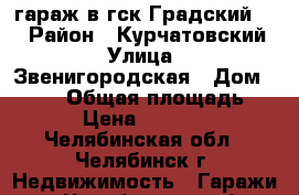 гараж в гск Градский 11 › Район ­ Курчатовский › Улица ­ Звенигородская › Дом ­ 25/2 › Общая площадь ­ 24 › Цена ­ 300 000 - Челябинская обл., Челябинск г. Недвижимость » Гаражи   . Челябинская обл.,Челябинск г.